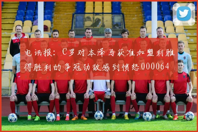 电讯报：C罗对本泽马获准加盟利雅得胜利的争冠劲敌感到愤怒0000644