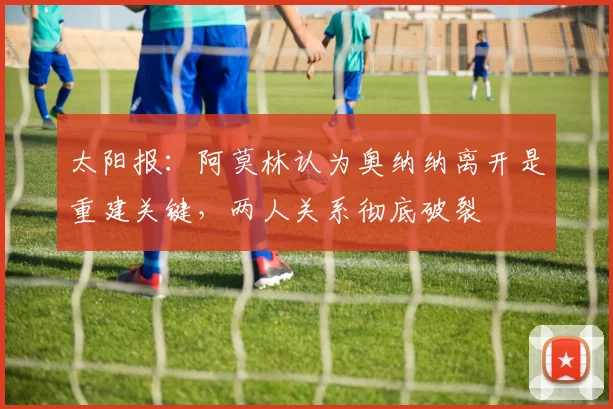 太阳报：阿莫林认为奥纳纳离开是重建关键，两人关系彻底破裂