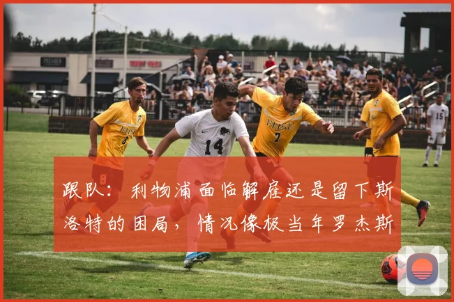 跟队：利物浦面临解雇还是留下斯洛特的困局，情况像极当年罗杰斯